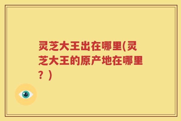灵芝大王出在哪里(灵芝大王的原产地在哪里？)