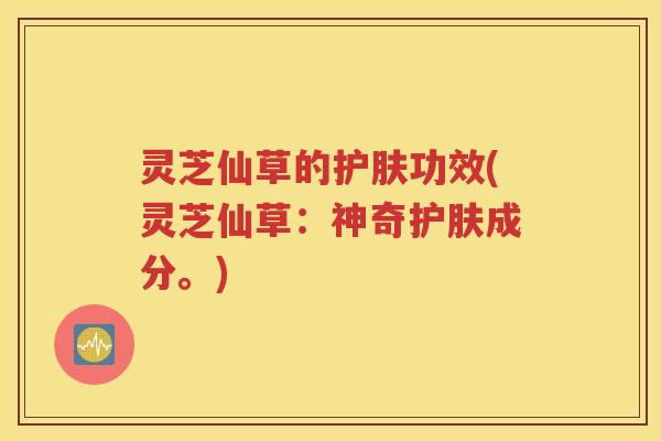 灵芝仙草的护肤功效(灵芝仙草：神奇护肤成分。)
