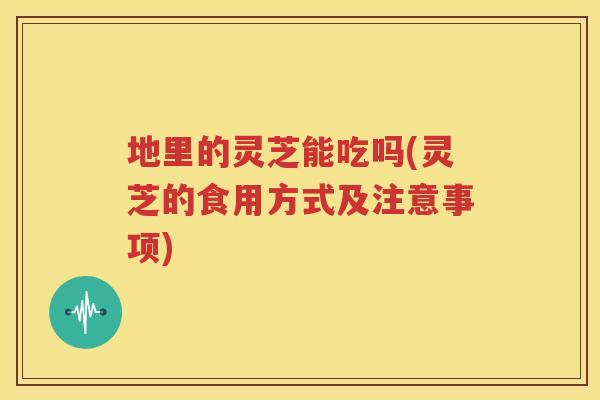 地里的灵芝能吃吗(灵芝的食用方式及注意事项)