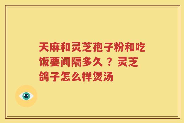 天麻和灵芝孢子粉和吃饭要间隔多久 ？灵芝鸽子怎么样煲汤