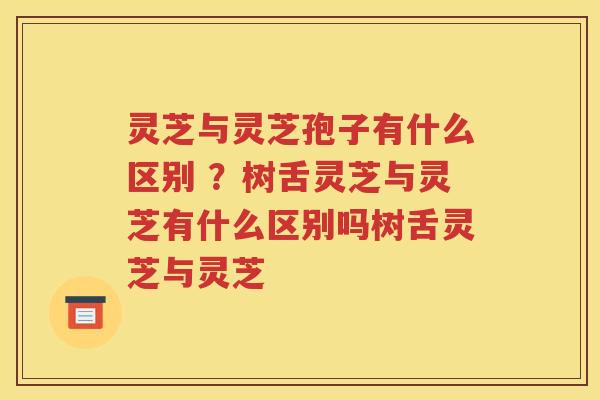 灵芝与灵芝孢子有什么区别 ？树舌灵芝与灵芝有什么区别吗树舌灵芝与灵芝