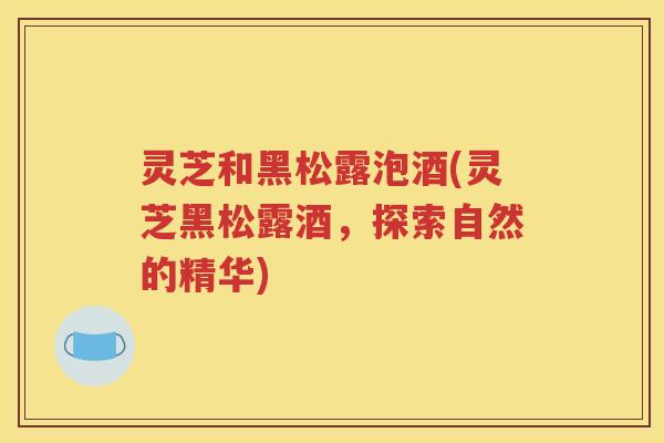 灵芝和黑松露泡酒(灵芝黑松露酒，探索自然的精华)