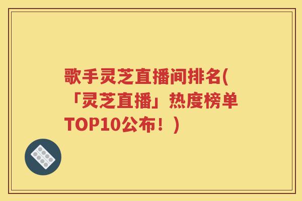 歌手灵芝直播间排名(「灵芝直播」热度榜单TOP10公布！)