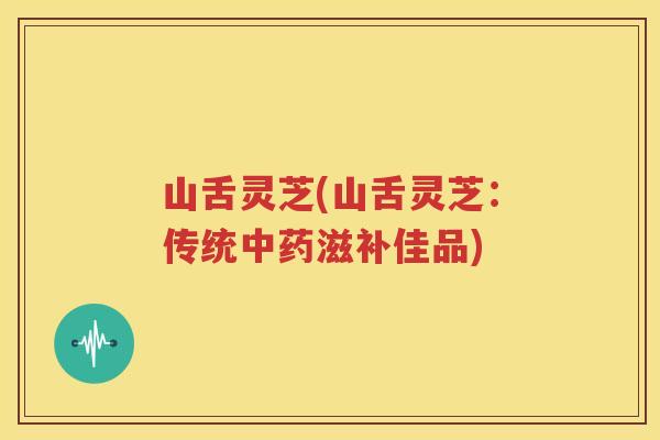 山舌灵芝(山舌灵芝：传统中药滋补佳品)
