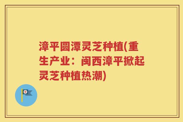 漳平圆潭灵芝种植(重生产业：闽西漳平掀起灵芝种植热潮)