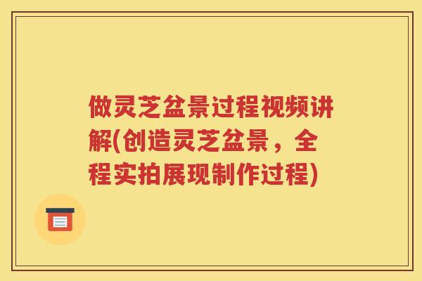 做灵芝盆景过程视频讲解(创造灵芝盆景，全程实拍展现制作过程)
