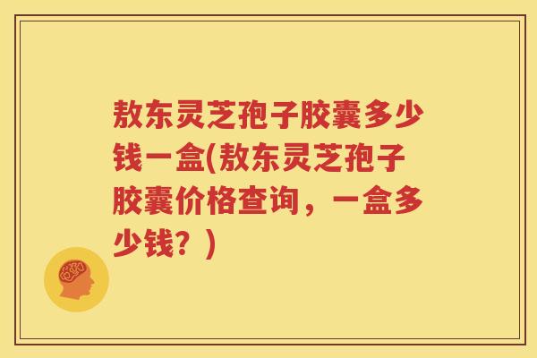 敖东灵芝孢子胶囊多少钱一盒(敖东灵芝孢子胶囊价格查询，一盒多少钱？)