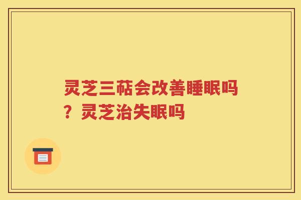 灵芝三萜会改善睡眠吗？灵芝治失眠吗