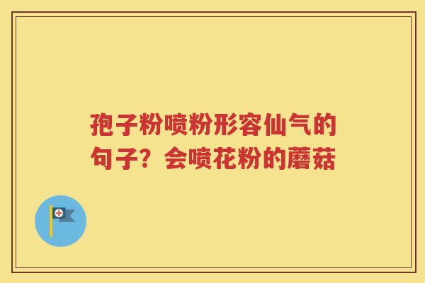 孢子粉喷粉形容仙气的句子？会喷花粉的蘑菇