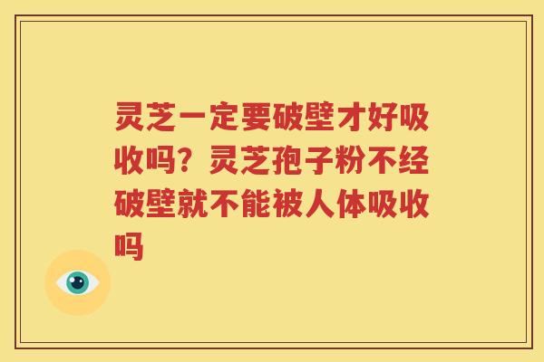 灵芝一定要破壁才好吸收吗？灵芝孢子粉不经破壁就不能被人体吸收吗