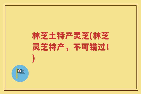 林芝土特产灵芝(林芝灵芝特产，不可错过！)