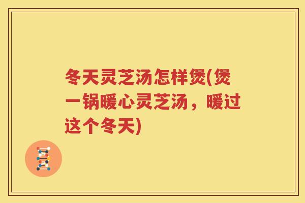 冬天灵芝汤怎样煲(煲一锅暖心灵芝汤，暖过这个冬天)