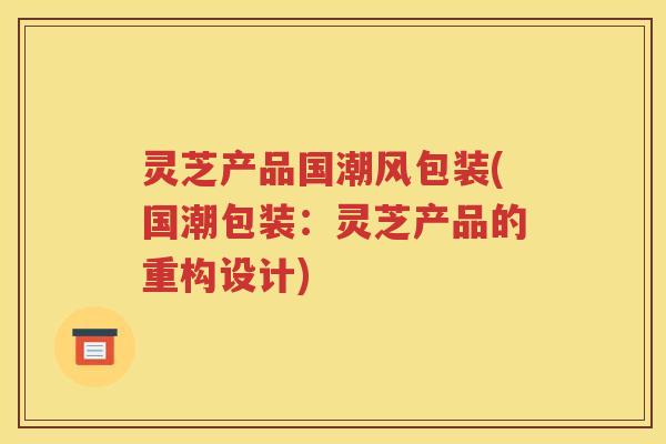灵芝产品国潮风包装(国潮包装：灵芝产品的重构设计)