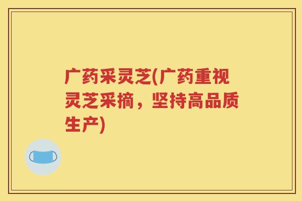 广药采灵芝(广药重视灵芝采摘，坚持高品质生产)