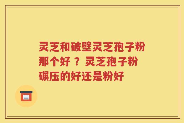 灵芝和破壁灵芝孢子粉那个好 ？灵芝孢子粉碾压的好还是粉好