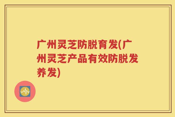 广州灵芝防脱育发(广州灵芝产品有效防脱发养发)