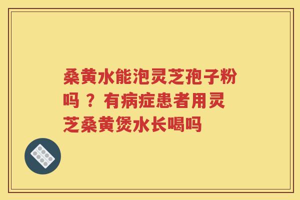 桑黄水能泡灵芝孢子粉吗 ？有病症患者用灵芝桑黄煲水长喝吗