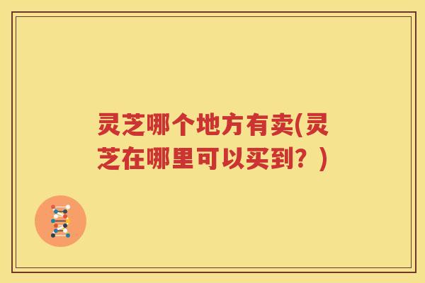 灵芝哪个地方有卖(灵芝在哪里可以买到？)