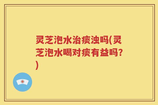 灵芝泡水治痰浊吗(灵芝泡水喝对痰有益吗？)