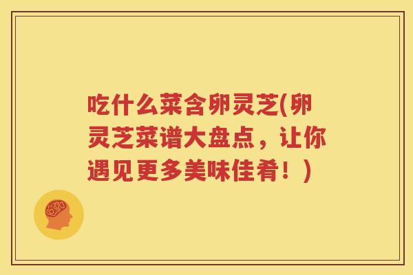 吃什么菜含卵灵芝(卵灵芝菜谱大盘点，让你遇见更多美味佳肴！)