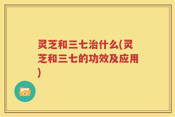灵芝和三七治什么(灵芝和三七的功效及应用)