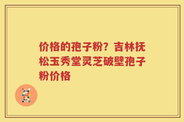 价格的孢子粉？吉林抚松玉秀堂灵芝破壁孢子粉价格