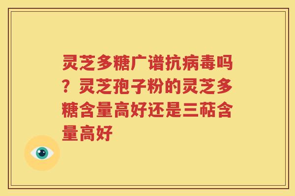 灵芝多糖广谱抗病毒吗？灵芝孢子粉的灵芝多糖含量高好还是三萜含量高好