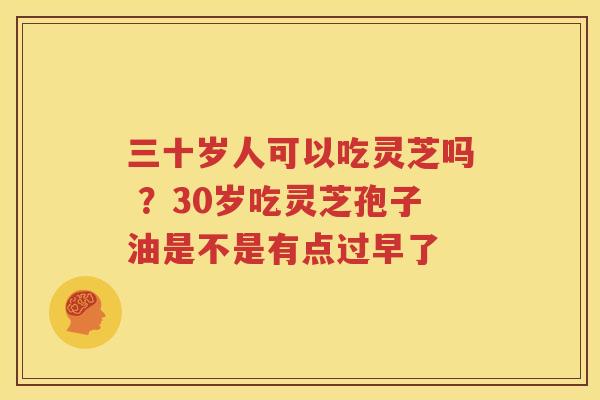 三十岁人可以吃灵芝吗 ？30岁吃灵芝孢子油是不是有点过早了