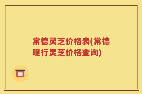 常德灵芝价格表(常德现行灵芝价格查询)