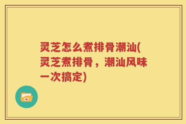 灵芝怎么煮排骨潮汕(灵芝煮排骨，潮汕风味一次搞定)