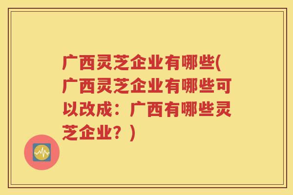 广西灵芝企业有哪些(广西灵芝企业有哪些可以改成：广西有哪些灵芝企业？)