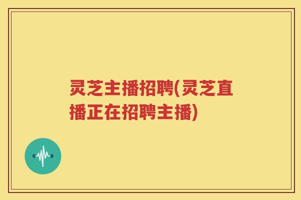灵芝主播招聘(灵芝直播正在招聘主播)