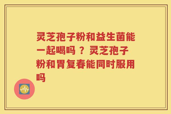 灵芝孢子粉和益生菌能一起喝吗 ？灵芝孢子粉和胃复春能同时服用吗