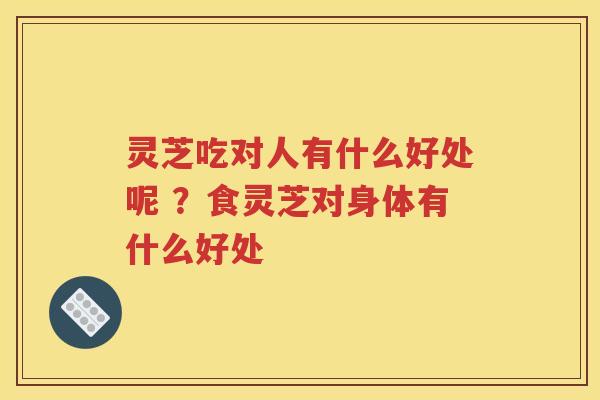 灵芝吃对人有什么好处呢 ？食灵芝对身体有什么好处