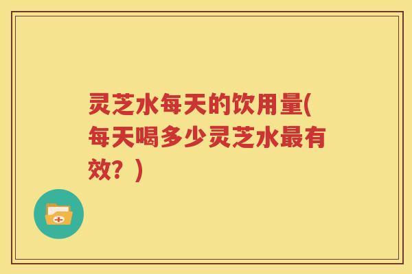 灵芝水每天的饮用量(每天喝多少灵芝水最有效？)