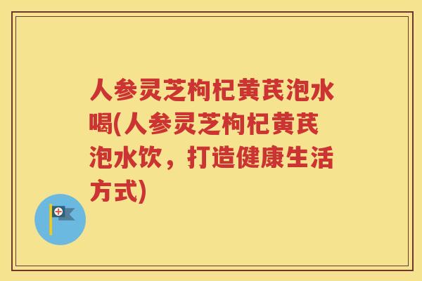 人参灵芝枸杞黄芪泡水喝(人参灵芝枸杞黄芪泡水饮，打造健康生活方式)