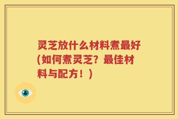 灵芝放什么材料煮最好(如何煮灵芝？最佳材料与配方！)