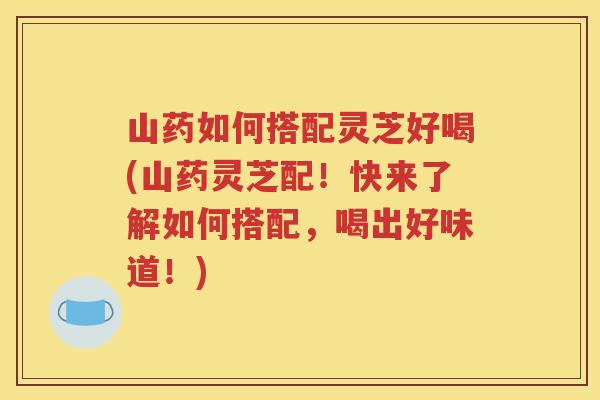 山药如何搭配灵芝好喝(山药灵芝配！快来了解如何搭配，喝出好味道！)