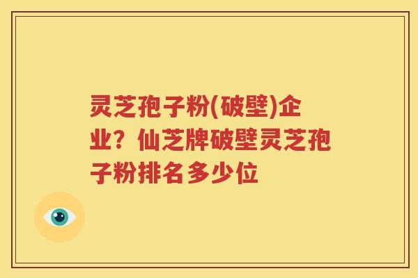灵芝孢子粉(破壁)企业？仙芝牌破壁灵芝孢子粉排名多少位