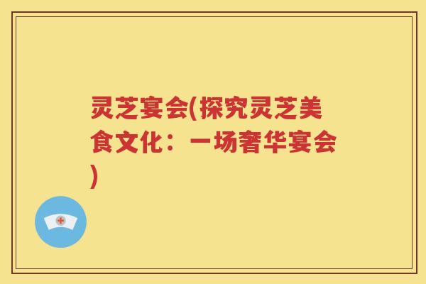 灵芝宴会(探究灵芝美食文化：一场奢华宴会)