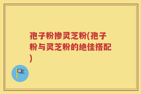 孢子粉掺灵芝粉(孢子粉与灵芝粉的绝佳搭配)