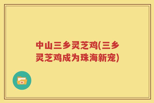 中山三乡灵芝鸡(三乡灵芝鸡成为珠海新宠)