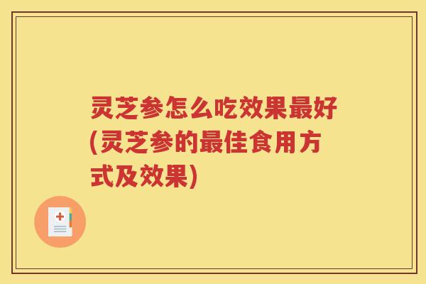 灵芝参怎么吃效果最好(灵芝参的最佳食用方式及效果)