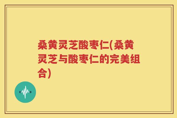 桑黄灵芝酸枣仁(桑黄灵芝与酸枣仁的完美组合)