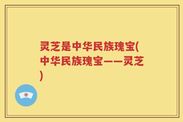 灵芝是中华民族瑰宝(中华民族瑰宝——灵芝)
