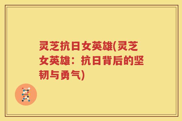 灵芝抗日女英雄(灵芝女英雄：抗日背后的坚韧与勇气)