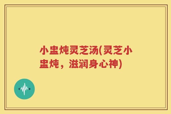 小盅炖灵芝汤(灵芝小盅炖，滋润身心神)