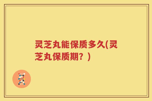 灵芝丸能保质多久(灵芝丸保质期？)