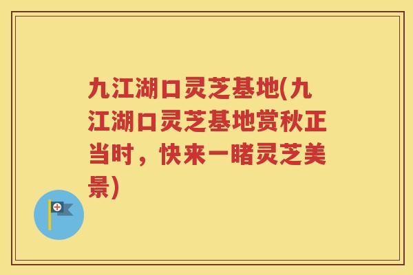 九江湖口灵芝基地(九江湖口灵芝基地赏秋正当时，快来一睹灵芝美景)