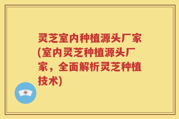 灵芝室内种植源头厂家(室内灵芝种植源头厂家，全面解析灵芝种植技术)